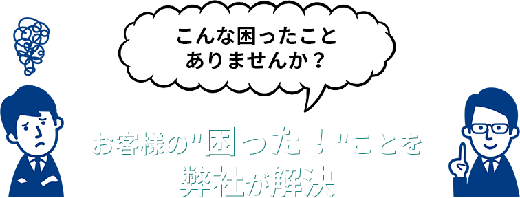 こんな困ったことありませんか？ お客様の 困った！ ことを弊社が解決